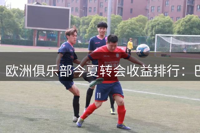 欧洲俱乐部今夏转会收益排行：巴黎领跑，多支球队获利丰厚